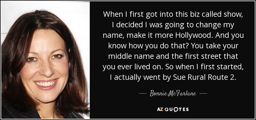 When I first got into this biz called show, I decided I was going to change my name, make it more Hollywood. And you know how you do that? You take your middle name and the first street that you ever lived on. So when I first started, I actually went by Sue Rural Route 2. - Bonnie McFarlane