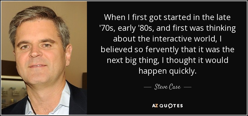 When I first got started in the late '70s, early '80s, and first was thinking about the interactive world, I believed so fervently that it was the next big thing, I thought it would happen quickly. - Steve Case