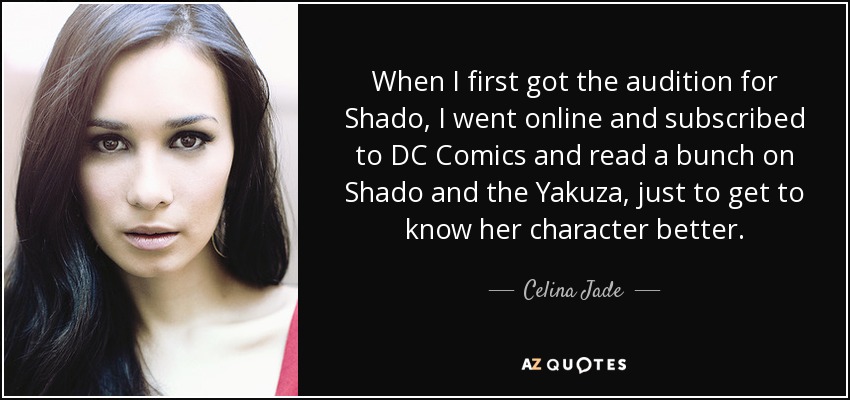 When I first got the audition for Shado, I went online and subscribed to DC Comics and read a bunch on Shado and the Yakuza, just to get to know her character better. - Celina Jade