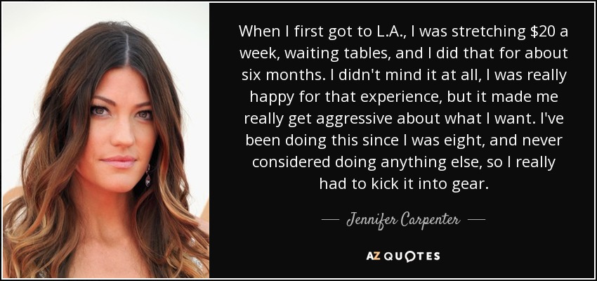 When I first got to L.A., I was stretching $20 a week, waiting tables, and I did that for about six months. I didn't mind it at all, I was really happy for that experience, but it made me really get aggressive about what I want. I've been doing this since I was eight, and never considered doing anything else, so I really had to kick it into gear. - Jennifer Carpenter