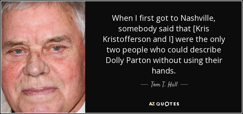 When I first got to Nashville, somebody said that [Kris Kristofferson and I] were the only two people who could describe Dolly Parton without using their hands. - Tom T. Hall