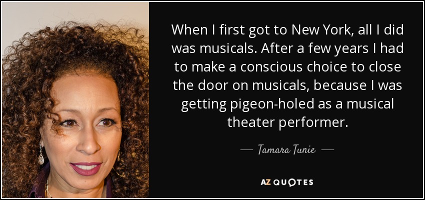 When I first got to New York, all I did was musicals. After a few years I had to make a conscious choice to close the door on musicals, because I was getting pigeon-holed as a musical theater performer. - Tamara Tunie
