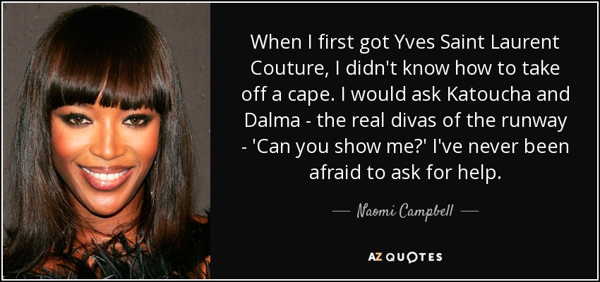 When I first got Yves Saint Laurent Couture, I didn't know how to take off a cape. I would ask Katoucha and Dalma - the real divas of the runway - 'Can you show me?' I've never been afraid to ask for help. - Naomi Campbell