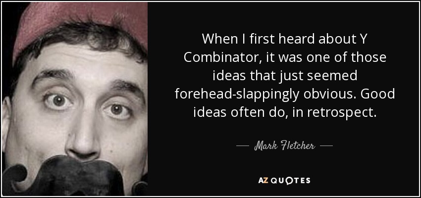 When I first heard about Y Combinator, it was one of those ideas that just seemed forehead-slappingly obvious. Good ideas often do, in retrospect. - Mark Fletcher