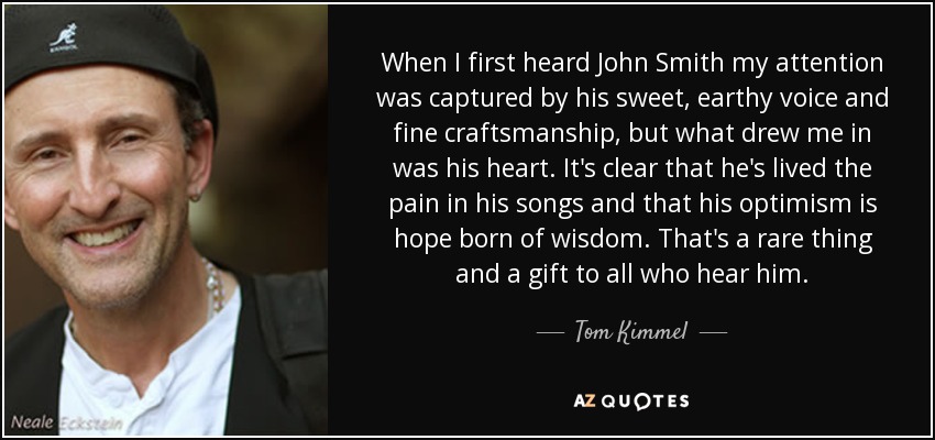 When I first heard John Smith my attention was captured by his sweet, earthy voice and fine craftsmanship, but what drew me in was his heart. It's clear that he's lived the pain in his songs and that his optimism is hope born of wisdom. That's a rare thing and a gift to all who hear him. - Tom Kimmel