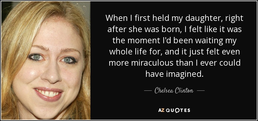 When I first held my daughter, right after she was born, I felt like it was the moment I'd been waiting my whole life for, and it just felt even more miraculous than I ever could have imagined. - Chelsea Clinton