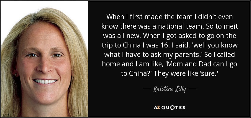 When I first made the team I didn't even know there was a national team. So to meit was all new. When I got asked to go on the trip to China I was 16. I said, 'well you know what I have to ask my parents.' So I called home and I am like, 'Mom and Dad can I go to China?' They were like 'sure.' - Kristine Lilly