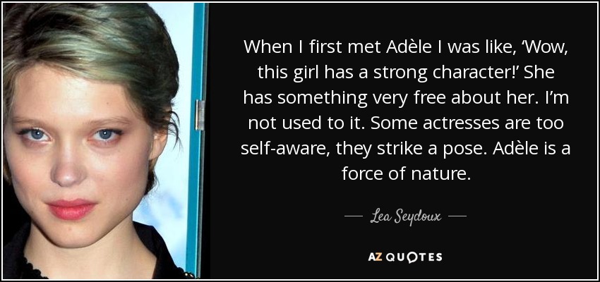 When I first met Adèle I was like, ‘Wow, this girl has a strong character!’ She has something very free about her. I’m not used to it. Some actresses are too self-aware, they strike a pose. Adèle is a force of nature. - Lea Seydoux