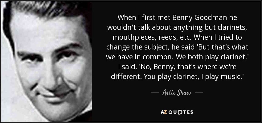 When I first met Benny Goodman he wouldn't talk about anything but clarinets, mouthpieces, reeds, etc. When I tried to change the subject, he said 'But that's what we have in common. We both play clarinet.' I said, 'No, Benny, that's where we're different. You play clarinet, I play music.' - Artie Shaw