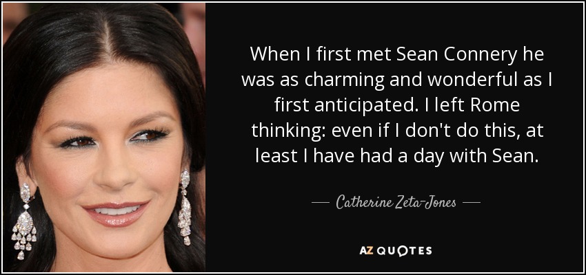 When I first met Sean Connery he was as charming and wonderful as I first anticipated. I left Rome thinking: even if I don't do this, at least I have had a day with Sean. - Catherine Zeta-Jones