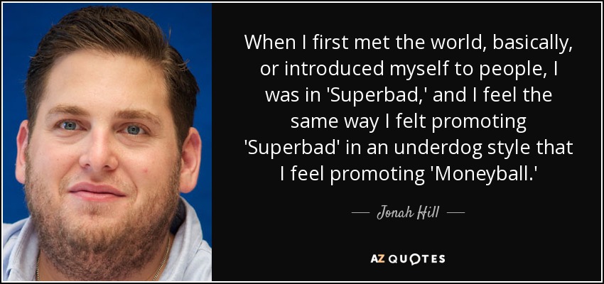 When I first met the world, basically, or introduced myself to people, I was in 'Superbad,' and I feel the same way I felt promoting 'Superbad' in an underdog style that I feel promoting 'Moneyball.' - Jonah Hill