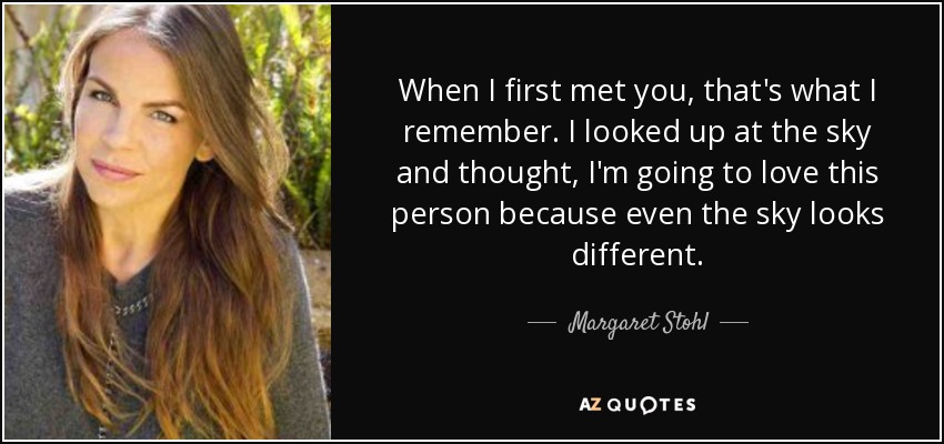 When I first met you, that's what I remember. I looked up at the sky and thought, I'm going to love this person because even the sky looks different. - Margaret Stohl
