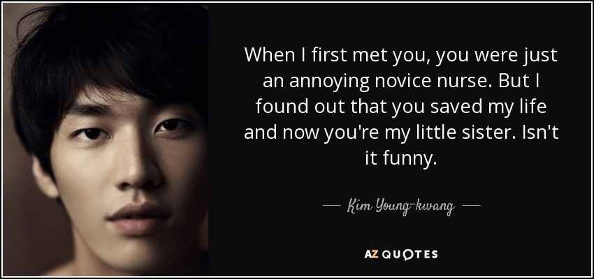 When I first met you, you were just an annoying novice nurse. But I found out that you saved my life and now you're my little sister. Isn't it funny. - Kim Young-kwang
