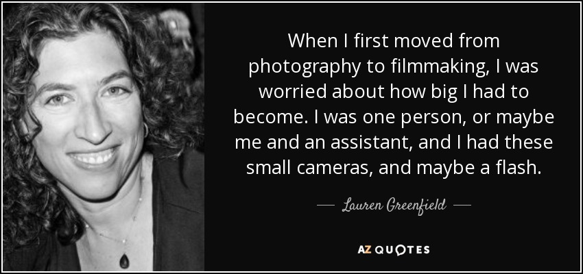 When I first moved from photography to filmmaking, I was worried about how big I had to become. I was one person, or maybe me and an assistant, and I had these small cameras, and maybe a flash. - Lauren Greenfield