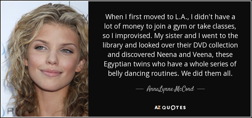 When I first moved to L.A., I didn't have a lot of money to join a gym or take classes, so I improvised. My sister and I went to the library and looked over their DVD collection and discovered Neena and Veena, these Egyptian twins who have a whole series of belly dancing routines. We did them all. - AnnaLynne McCord