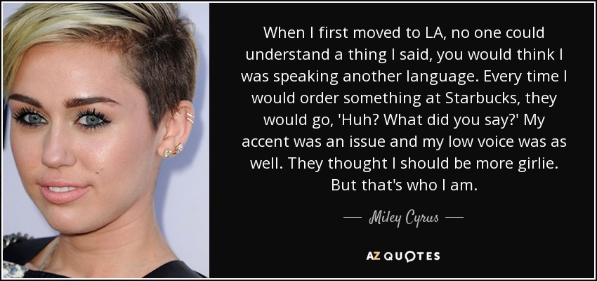 When I first moved to LA, no one could understand a thing I said, you would think I was speaking another language. Every time I would order something at Starbucks, they would go, 'Huh? What did you say?' My accent was an issue and my low voice was as well. They thought I should be more girlie. But that's who I am. - Miley Cyrus