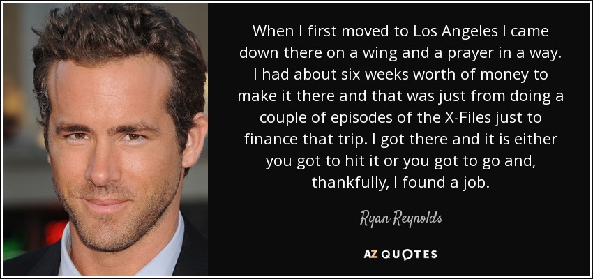 When I first moved to Los Angeles I came down there on a wing and a prayer in a way. I had about six weeks worth of money to make it there and that was just from doing a couple of episodes of the X-Files just to finance that trip. I got there and it is either you got to hit it or you got to go and, thankfully, I found a job. - Ryan Reynolds