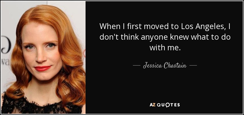 When I first moved to Los Angeles, I don't think anyone knew what to do with me. - Jessica Chastain