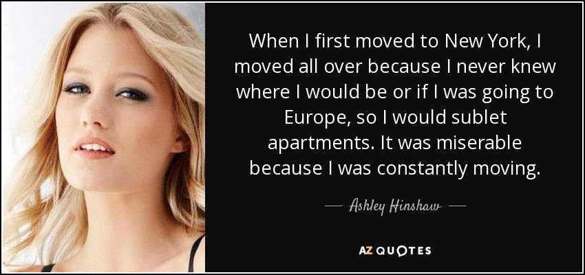 When I first moved to New York, I moved all over because I never knew where I would be or if I was going to Europe, so I would sublet apartments. It was miserable because I was constantly moving. - Ashley Hinshaw