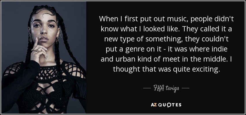 When I first put out music, people didn't know what I looked like. They called it a new type of something, they couldn't put a genre on it - it was where indie and urban kind of meet in the middle. I thought that was quite exciting. - FKA twigs
