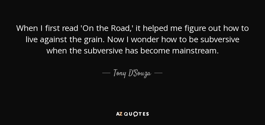 When I first read 'On the Road,' it helped me figure out how to live against the grain. Now I wonder how to be subversive when the subversive has become mainstream. - Tony D'Souza