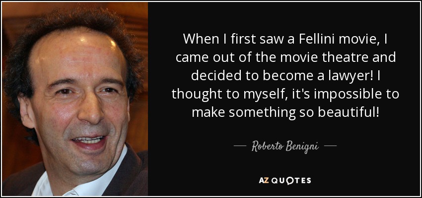 When I first saw a Fellini movie, I came out of the movie theatre and decided to become a lawyer! I thought to myself, it's impossible to make something so beautiful! - Roberto Benigni