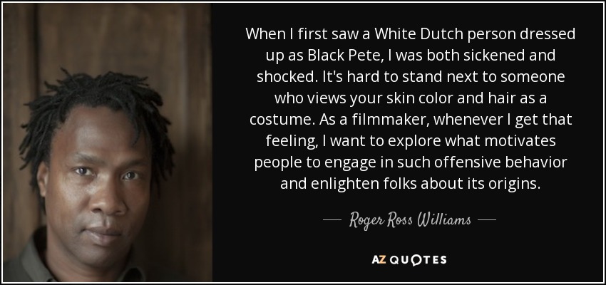When I first saw a White Dutch person dressed up as Black Pete, I was both sickened and shocked. It's hard to stand next to someone who views your skin color and hair as a costume. As a filmmaker, whenever I get that feeling, I want to explore what motivates people to engage in such offensive behavior and enlighten folks about its origins. - Roger Ross Williams