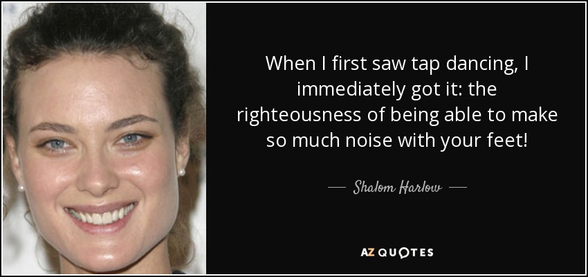 When I first saw tap dancing, I immediately got it: the righteousness of being able to make so much noise with your feet! - Shalom Harlow