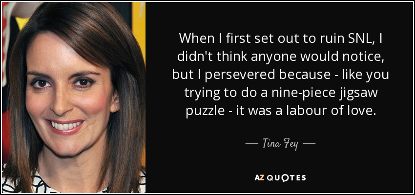 When I first set out to ruin SNL, I didn't think anyone would notice, but I persevered because - like you trying to do a nine-piece jigsaw puzzle - it was a labour of love. - Tina Fey