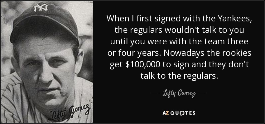 When I first signed with the Yankees, the regulars wouldn't talk to you until you were with the team three or four years. Nowadays the rookies get $100,000 to sign and they don't talk to the regulars. - Lefty Gomez