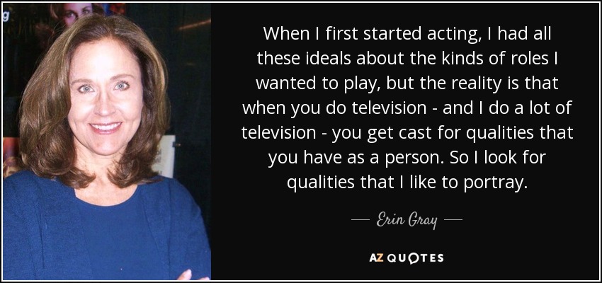 When I first started acting, I had all these ideals about the kinds of roles I wanted to play, but the reality is that when you do television - and I do a lot of television - you get cast for qualities that you have as a person. So I look for qualities that I like to portray. - Erin Gray
