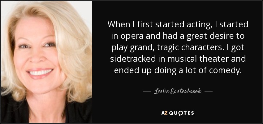 When I first started acting, I started in opera and had a great desire to play grand, tragic characters. I got sidetracked in musical theater and ended up doing a lot of comedy. - Leslie Easterbrook