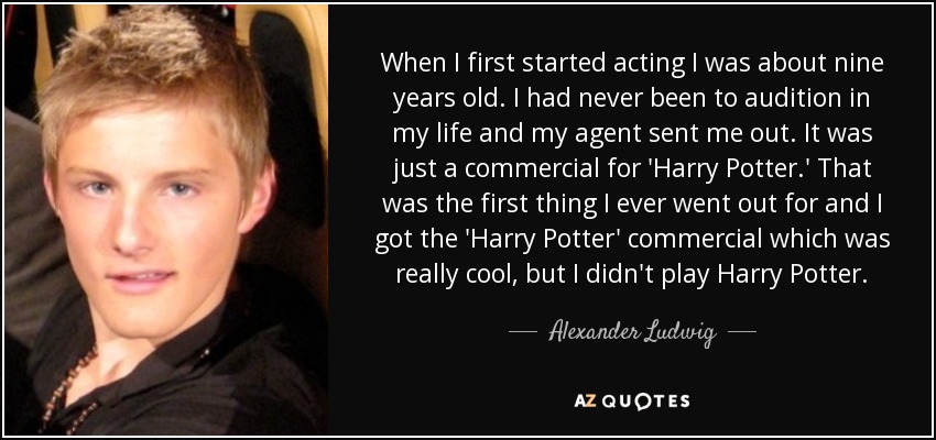 When I first started acting I was about nine years old. I had never been to audition in my life and my agent sent me out. It was just a commercial for 'Harry Potter.' That was the first thing I ever went out for and I got the 'Harry Potter' commercial which was really cool, but I didn't play Harry Potter. - Alexander Ludwig