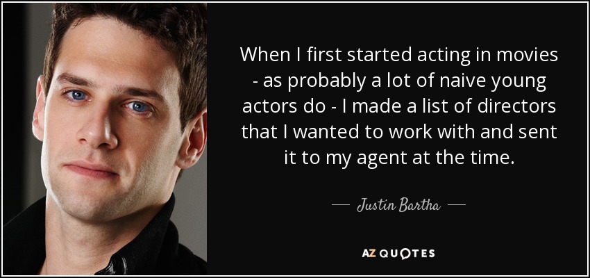 When I first started acting in movies - as probably a lot of naive young actors do - I made a list of directors that I wanted to work with and sent it to my agent at the time. - Justin Bartha