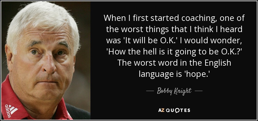When I first started coaching, one of the worst things that I think I heard was 'It will be O.K.' I would wonder, 'How the hell is it going to be O.K.?' The worst word in the English language is 'hope.' - Bobby Knight