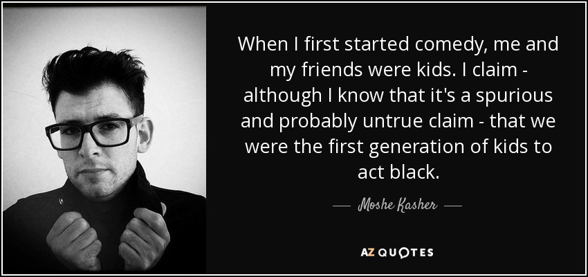 When I first started comedy, me and my friends were kids. I claim - although I know that it's a spurious and probably untrue claim - that we were the first generation of kids to act black. - Moshe Kasher