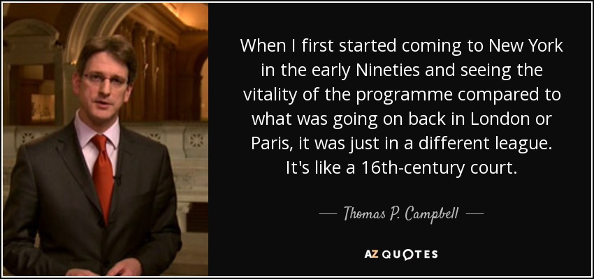 When I first started coming to New York in the early Nineties and seeing the vitality of the programme compared to what was going on back in London or Paris, it was just in a different league. It's like a 16th-century court. - Thomas P. Campbell