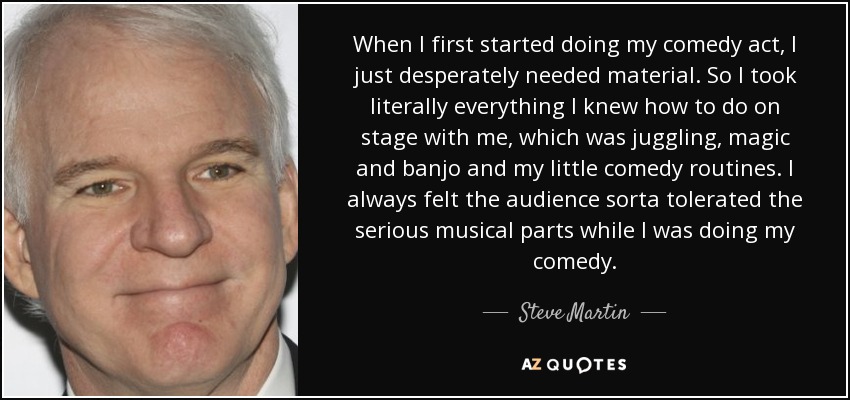 When I first started doing my comedy act, I just desperately needed material. So I took literally everything I knew how to do on stage with me, which was juggling, magic and banjo and my little comedy routines. I always felt the audience sorta tolerated the serious musical parts while I was doing my comedy. - Steve Martin