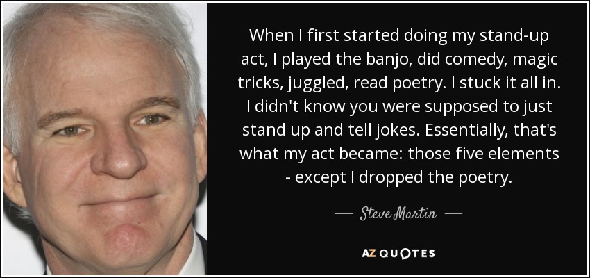 When I first started doing my stand-up act, I played the banjo, did comedy, magic tricks, juggled, read poetry. I stuck it all in. I didn't know you were supposed to just stand up and tell jokes. Essentially, that's what my act became: those five elements - except I dropped the poetry. - Steve Martin