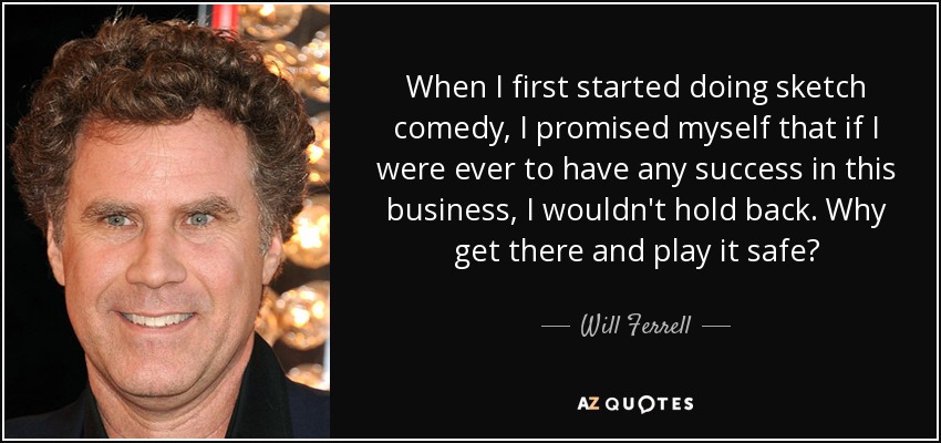 When I first started doing sketch comedy, I promised myself that if I were ever to have any success in this business, I wouldn't hold back. Why get there and play it safe? - Will Ferrell