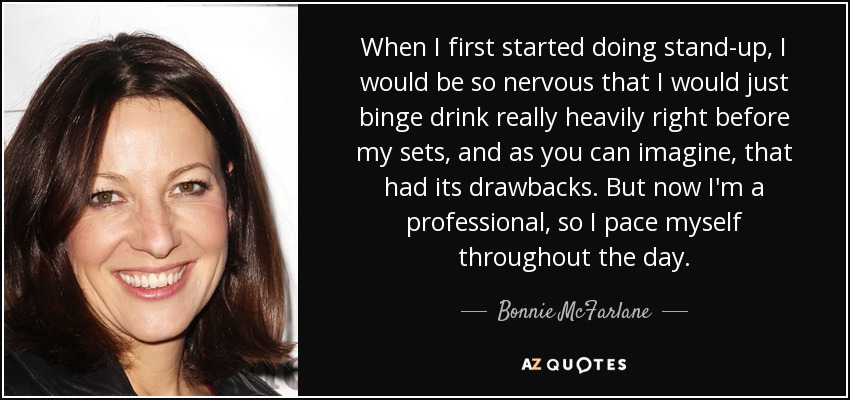 When I first started doing stand-up, I would be so nervous that I would just binge drink really heavily right before my sets, and as you can imagine, that had its drawbacks. But now I'm a professional, so I pace myself throughout the day. - Bonnie McFarlane