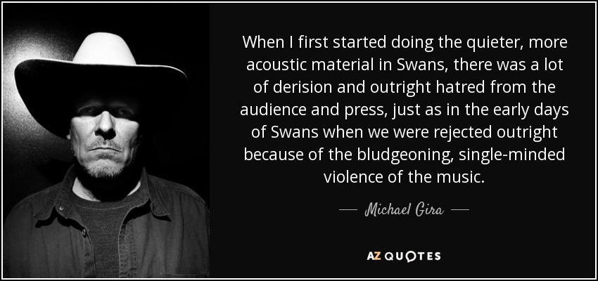 When I first started doing the quieter, more acoustic material in Swans, there was a lot of derision and outright hatred from the audience and press, just as in the early days of Swans when we were rejected outright because of the bludgeoning, single-minded violence of the music. - Michael Gira