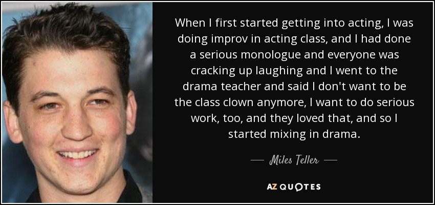 When I first started getting into acting, I was doing improv in acting class, and I had done a serious monologue and everyone was cracking up laughing and I went to the drama teacher and said I don't want to be the class clown anymore, I want to do serious work, too, and they loved that, and so I started mixing in drama. - Miles Teller