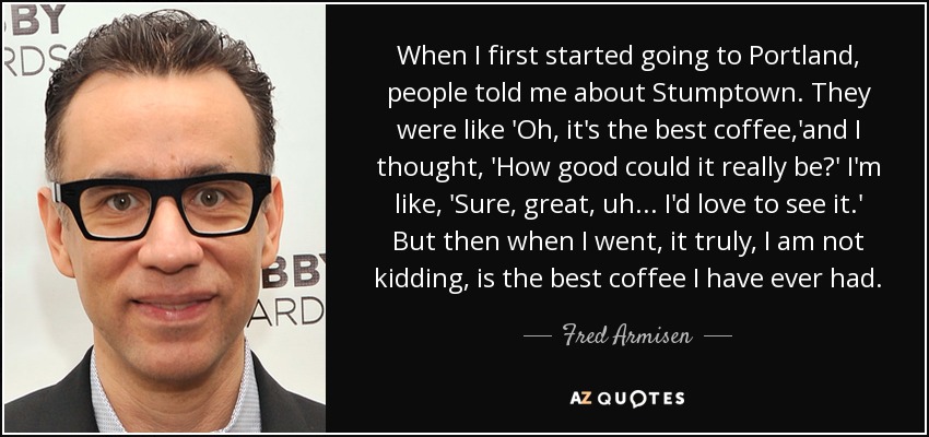 When I first started going to Portland, people told me about Stumptown. They were like 'Oh, it's the best coffee,'and I thought, 'How good could it really be?' I'm like, 'Sure, great, uh... I'd love to see it.' But then when I went, it truly, I am not kidding, is the best coffee I have ever had. - Fred Armisen