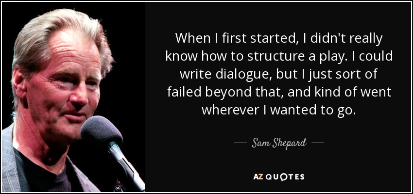 When I first started, I didn't really know how to structure a play. I could write dialogue, but I just sort of failed beyond that, and kind of went wherever I wanted to go. - Sam Shepard