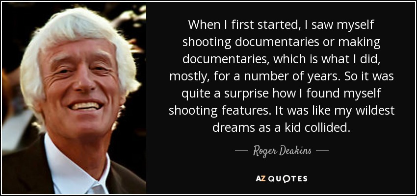 When I first started, I saw myself shooting documentaries or making documentaries, which is what I did, mostly, for a number of years. So it was quite a surprise how I found myself shooting features. It was like my wildest dreams as a kid collided. - Roger Deakins