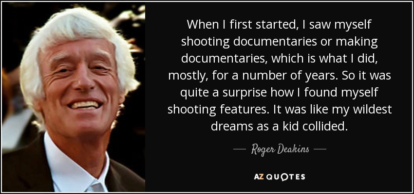 When I first started, I saw myself shooting documentaries or making documentaries, which is what I did, mostly, for a number of years. So it was quite a surprise how I found myself shooting features. It was like my wildest dreams as a kid collided. - Roger Deakins