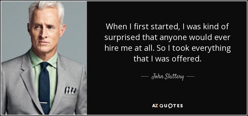 When I first started, I was kind of surprised that anyone would ever hire me at all. So I took everything that I was offered. - John Slattery