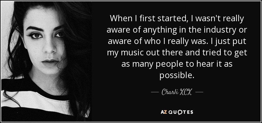 When I first started, I wasn't really aware of anything in the industry or aware of who I really was. I just put my music out there and tried to get as many people to hear it as possible. - Charli XCX