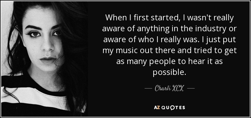 When I first started, I wasn't really aware of anything in the industry or aware of who I really was. I just put my music out there and tried to get as many people to hear it as possible. - Charli XCX